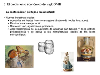6. El crecimiento económico del siglo XVIII
La conformación del tejido preindustrial:
●

Nuevas industrias locales:
● Apoyadas en fuertes inversiones (generalmente de nobles ilustrados).
● Destinadas a la exportación.
● Sectores: vino, aguardiente, porcelana.
● Aprovechamiento de la supresión de aduanas con Castilla y de la política
proteccionista y de apoyo a las manufacturas locales de las ideas
mercantilistas.

 