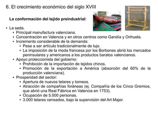 6. El crecimiento económico del siglo XVIII
La conformación del tejido preindustrial:
●

La seda.
● Principal manufactura valenciana.
● Concentración en Valencia y en otros centros como Gandía y Orihuela.
● Incremento considerable de la demanda:
● Pese a ser artículo tradicionalmente de lujo.
● La imposición de la moda francesa por los Borbones abrió los mercados
peninsulares y americanos a los productos baratos valencianos.
● Apoyo proteccionista del gobierno:
● Prohibición de la importación de tejidos chinos.
● Promoción de la exportación a América (absorción del 60% de la
producción valenciana).
● Prosperidad del sector:
● Apertura de nuevos telares y torneos.
● Atracción de compañías foráneas (ej. Compañía de los Cinco Gremios,
que abrió una Real Fábrica en Valencia en 1753).
● Ocupación de 5.000 personas.
● 3.000 telares censados, bajo la supervisión del Art Major.

 