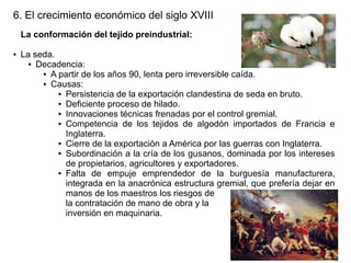 6. El crecimiento económico del siglo XVIII
La conformación del tejido preindustrial:
●

La seda.
● Decadencia:
● A partir de los años 90, lenta pero irreversible caída.
● Causas:
● Persistencia de la exportación clandestina de seda en bruto.
● Deficiente proceso de hilado.
● Innovaciones técnicas frenadas por el control gremial.
● Competencia de los tejidos de algodón importados de Francia e
Inglaterra.
● Cierre de la exportación a América por las guerras con Inglaterra.
● Subordinación a la cría de los gusanos, dominada por los intereses
de propietarios, agricultores y exportadores.
● Falta
de empuje emprendedor de la burguesía manufacturera,
integrada en la anacrónica estructura gremial, que prefería dejar en
manos de los maestros los riesgos de
la contratación de mano de obra y la
inversión en maquinaria.

 