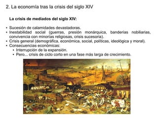 2. La economía tras la crisis del siglo XIV
La crisis de mediados del siglo XIV:
●
●

●
●

Sucesión de calamidades devastadoras.
Inestabilidad social (guerras, presión monárquica, banderías nobiliarias,
convivencia con minorías religiosas, crisis sucesoria).
Crisis general (demográfica, económica, social, políticas, ideológica y moral).
Consecuencias económicas:
● Interrupción de la expansión.
● Pero... crisis de ciclo corto en una fase más larga de crecimiento.

 