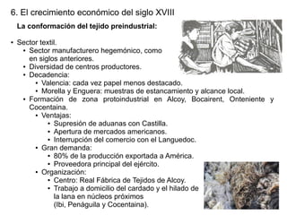 6. El crecimiento económico del siglo XVIII
La conformación del tejido preindustrial:
●

Sector textil.
● Sector manufacturero hegemónico, como
en siglos anteriores.
● Diversidad de centros productores.
● Decadencia:
● Valencia: cada vez papel menos destacado.
● Morella y Enguera: muestras de estancamiento y alcance local.
● Formación
de zona protoindustrial en Alcoy, Bocairent, Onteniente y
Cocentaina.
● Ventajas:
● Supresión de aduanas con Castilla.
● Apertura de mercados americanos.
● Interrupción del comercio con el Languedoc.
● Gran demanda:
● 80% de la producción exportada a América.
● Proveedora principal del ejército.
● Organización:
● Centro: Real Fábrica de Tejidos de Alcoy.
● Trabajo a domicilio del cardado y el hilado de
la lana en núcleos próximos
(Ibi, Penáguila y Cocentaina).

 