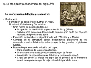 6. El crecimiento económico del siglo XVIII

La conformación del tejido preindustrial:
●

Sector textil.
● Formación de zona protoindustrial en Alcoy,
Bocairent, Onteniente y Cocentaina.
● Gran fuente de ocupación laboral:
● Ocupación de la mitad de la población de Alcoy (1754).
● Trabajo para población desocupada durante gran parte del año por
la pobreza agrícola de la zona.
● Extensión territorial en el siglo XIX: a la Vall d'Albaida y la Marina.
● Cambios
en la estructura social: dependencia progresiva de los
campesinos de los fabricantes urbanos que de los grandes propietarios
rurales.
● Desarrollo paralelo de la industria del papel.
● Para embalajes de las prendas textiles.
● Orientación americana: producción de papel de fumar.
● Ampliación de infraestructuras (fabricas y molinos de papel).
● Crisis del sector a finales de siglo por la pérdida de la demanda
americana (protestas por la baja calidad del papel de fumar).

 