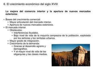 6. El crecimiento económico del siglo XVIII
La mejora del comercio interior y la apertura de nuevos mercados
exteriores:
●

●

Bases del crecimiento comercial:
● Mayor articulación del mercado interior.
● Apertura de nuevos mercados exteriores.
El mercado interior.
● Obstáculos:
● Interferencias feudales.
● Bajo nivel de vida de la mayoría campesina de la población, explotada
por los señores y los rentistas urbanos.
● Mayor grado de integración.
● Crecimiento de la demanda:
● Gracias al desarrollo agrario y
demográfico.
● Y al mayor nivel de vida de las
oligarquías y las clases medias.

 