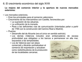 6. El crecimiento económico del siglo XVIII
La mejora del comercio interior y la apertura de nuevos mercados
exteriores:
●

Los mercados exteriores.
● Eran los principales para el comercio valenciano.
● Crecimiento de los intercambios con Castilla, favorecidos por:
● La supresión de las aduanas.
● La unificación de la moneda.
● Pese a las deficientes vías de comunicación (intentadas paliar a partir
de 1765 con la construcción del Camino Real a Madrid).
● Puertos:
● Desarrollo del de Alicante (era el único en sentido estricto).
● Los
demás (Valencia incluido) eran embarcaderos de escasa
profundidad que obligaban a los barcos a permanecer en alta mar,
expuestos a las tempestades.
● Los de Valencia (por ser plaza
comercial) y Alicante centralizaban el
comercio de importación y actuaban
como redistribuidores de la producción
de las localidades cercanas.

 