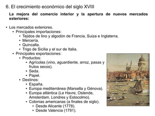 6. El crecimiento económico del siglo XVIII
La mejora del comercio interior y la apertura de nuevos mercados
exteriores:
●

Los mercados exteriores.
● Principales importaciones:
● Tejidos de lino y algodón de Francia, Suiza e Inglaterra.
● Mercería.
● Quincalla.
● Trigo de Sicilia y el sur de Italia.
● Principales exportaciones:
● Productos:
● Agrícolas (vino, aguardiente, arroz, pasas y
frutos secos).
● Seda.
● Papel.
● Destinos:
● España.
● Europa mediterránea (Marsella y Génova).
● Europa atlántica (Le Havre, Ostende,
Amsterdam, Londres y Estocolmo).
● Colonias americanas (a finales de siglo).
● Desde Alicante (1778).
● Desde Valencia (1791).

 