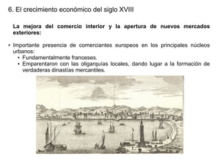 6. El crecimiento económico del siglo XVIII
La mejora del comercio interior y la apertura de nuevos mercados
exteriores:
●

Importante presencia de comerciantes europeos en los principales núcleos
urbanos:
● Fundamentalmente franceses.
● Emparentaron con las oligarquías locales, dando lugar a la formación de
verdaderas dinastías mercantiles.

 