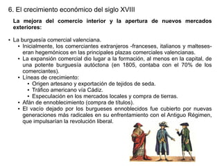 6. El crecimiento económico del siglo XVIII
La mejora del comercio interior y la apertura de nuevos mercados
exteriores:
●

La burguesía comercial valenciana.
● Inicialmente, los comerciantes extranjeros -franceses, italianos y malteseseran hegemónicos en las principales plazas comerciales valencianas.
● La expansión comercial dio lugar a la formación, al menos en la capital, de
una potente burguesía autóctona (en 1805, contaba con el 70% de los
comerciantes).
● Líneas de crecimiento:
● Origen artesano y exportación de tejidos de seda.
● Tráfico americano vía Cádiz.
● Especulación en los mercados locales y compra de tierras.
● Afán de ennoblecimiento (compra de títulos).
● El vacío dejado por los burgueses ennoblecidos fue cubierto por nuevas
generaciones más radicales en su enfrentamiento con el Antiguo Régimen,
que impulsarían la revolución liberal.

 