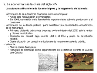 2. La economía tras la crisis del siglo XIV
La autonomía financiera de los municipios y la hegemonía de Valencia:
●

●

●

Incremento de la autonomía financiera de los municipios:
● Antes solo recaudación de impuestos.
● En 1363, concesión de la facultad de imponer sisas sobre la producción y el
consumo.
Incremento de la deuda pública para satisfacer las necesidades económicas
de la monarquía
● Primero, pidiendo préstamos de plazo corto e interés del 20%) sobre rentas
y bienes municipales.
● Creación del censal: bajo interés (del 4 al 8%) y plazo de devolución
flexible.
● Generalización del censal y articulación de nuevo mercado de crédito.
Valencia:
● Nuevo centro financiero.
● Refuerzo de liderazgo como organizadora de la defensa durante la Guerra
con Castilla.

 