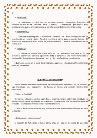 3

    3ª. GRATUIDAD:

         La meditación es eficaz aun en un plano humano, terapéutico. Solamente a
condición de que no se tensione hacia la eficacia. La meditación pertenece a esos
gestos gratuitos que no sirven para nada, y, por ello, son verdaderamente importantes.

    4ª. SERENO GOCE:

        Esta actitud la configurara la experiencia. Cuando en la meditación se pasa bien, se
experimenta un sereno goce. Tiende a repetirse, a abrirse paso en nuestro tiempo. El
rezar en un momento de crisis puede ser una tarea penosa. Meditar habitualmente es un
sereno goce.

    5ª. SORPRESA:

        La meditación admite una planificación en sus elementos más técnicos. En su
esencia es siempre una sorpresa agradecida. Todo lo contrario a una rutina manipulada y
manipulable. Lleva a la acción de gracias, no a la satisfacción de cumplimiento.

    ¿Qué hacer cuando en el curso de la meditación aparecen      distracciones? Sencillamente
no luchar contra ellas.




                               ¿QUE SON LAS DISTRACCIONES?

    Son un mensaje de nuestro inconsciente, de nuestro cuerpo, de nuestro "yo", un recuerdo,
algo inconcluso, una expectativa de futuro, un temor, una emoción relativamente
importante.

    ¿Cual es su finalidad?:

   Revelarnos alguna necesidad, algún deseo, atraer la atención sobre algo, introducir en
nuestro darnos cuenta que pueden enriquecernos. O mecanismos que nos permiten evitar el
contacto con nosotros mismos, huir de nuestra conciencia.

    La fuerza de las distracciones es muy relativa al interés de la concentración que estamos
realizando.


    ¿Qué hacer con estos mensajes?:

    La reacción del fiel orante es luchar contra ellas, sin   caer en la cuanta de que estos
 