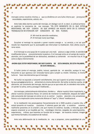 4

mensajes somos nosotros mismos, y que os dividimos en una lucha interna por jerarquizar
 necesidades, experiencias, valores, etc...

   Ante todo debo darme cuenta del mensaje, sin dialogar con él. es decir, la actitud primera
es explicitar la conciencia de ese mensaje: "EN ESTE MOMENTO EN EL QUE ESTOY
MEDITANDO, ME DOY CUENTA DE QUE APARECE UN NUEVO DATO EN EL ESPACIO
TRANQUILO DE MI ATENCION. SOY CONSCIENTE DE DOS PLANOS:

                        1ª. Mi nivel de atención meditativa.
                        2ª. El mensaje nuevo que llega.

    Escuchar el mensaje no equivale a poner nuestra energía a su servicio, a no ser que
resulte tan importante que lo aconsejable sea interrumpir la meditación. Esto último ocurre
raras veces.

   Si el mensaje es una queja de mi cuerpo por una mala postura o algo similar, le atenderá
modificando lenta y conscientemente la postura. Si el mensaje entra en el campo de nuestra
atención, con la posibilidad de ser distractivo, atenderé su contenido sin marchar tras él. Es
como si dijera interiormente:

AHORA QUE ESTOY MEDITANDO, ME DOY CUENTA DE ESTA IMAGEN, DE ESTA PALABRA,
                            DE ESTE MENSAJE...

    Si lucho contra el mensaje, podría, incluso, apartarle de mi atención, aunque lo mas
frecuente es que aparezca con renovada fuerza para cumplir su misión. Entonces, la misma
lucha se hace más distractiva que el mensaje.

    No luchar no equivale a consentir sencillamente, sino que supone no prestar energías con
las que paragógicamente se alimentaría la misma distracción. No luchar es darme cuenta, sin
alterarme, ser consciente del mensaje, decirle que ya se que estas ahí, te atenderá más tarde;
sin perder la calma, verlo y proseguir meditando....

     Los mensajes, potencialmente distractivos, tienden a alterar nuestro ritmo respiratorio, a
alterar nuestras sensaciones físicas. Un camino de mantener la meditación, después de haber
sido consciente del mensaje sin entrar en el, es centrar nuestra atención a las sensaciones
físicas o a la respiración como manera de afianzar el "aquí" y "ahora" meditacional.

    En la meditación nos preocupamos frecuentemente de si DIOS acudirá a nuestra cita, si
estará presente en nuestras oraciones. Y solemos pasar por alto si nosotros estamos
realmente presentes en la oración y de qué manera lo estamos. Sucede, a menudo, que el
espacio oracional se ve invadido por los monólogos internos, cargados de autorreproches,
experiencias, críticas, que hacemos en función de la imagen de nosotros mismos. Imagen
que hemos formado y no acabamos de realizar.

    Ante esta deformación de la meditación, te     voy a proponer, como posibilidad de una
 