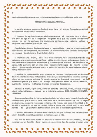 5

meditación psicológicamente sana y cristianamente coherente con el Dios de Jesús, una:

                             ATMOSFERA DE ESCUCHA AMISTOSA


   La escucha amistosa supone un fondo de amor hacia sí mismo. Comporta una actitud
positivamente amorosa hacia uno mismo.

    El fantasma del egoísmo ha espantado frecuentemente el sano amor hacia si mismo.
este amor es algo más de la aceptación resignada de lo que soy, supone considerarme
valioso, no por lo que hago, sino simplemente por los que soy, saberme valioso a
los ojos de DIOS, saberme querido por DIOS.

    Cuando falta este amor fundamental viene el desequilibrio y aparece el egoísmo como
pobre manera de compensarse, recurriendo a un pseudoamor furtivo, centrado en el propio
yo, e incapaz de relacionarse de verdad con el otro.

    El amor hacia uno mismo, base de la meditación sana, no es una actitud abstracta. Se
traduce en una autocomprensión cariñosa, cálida, creativa. Con un amigo puedes charlar en
una atmósfera de aceptación incondicional y te duele que se maltrate, se desvalorice, se
agreda. Esto que harías con un amigo eres frecuentemente capaz de hacerlo contigo
mismo. Sin una escucha amistosa, que es la traducción operativa del amor hacia uno mismo,
no hay meditación sana.

    La meditación supone decirle: voy a ponerme en contacto contigo mismo, abriéndome
desde mi autenticidad hacia mi Padre Dios. Ahora bien, no existirá contacto autentico conmigo
mismo sin una escucha amistosa. Tu propia persona se defenderá como pueda de la
pretendida agresión que implica el dialogo inter-personal, hecho de juicios y censuras,
levantando barreras, fortificando defensas, provocando distracciones.

    Amarte a ti mismo, y por tanto, entrar en contacto amistoso, tierno, positivo contigo
mismo en la meditación, es traducir en la historia la acción de DIOS CREADOR, REDENTOR,
LIBERADOR...

   Si comienzas la meditación con un rechazo implícito a ti mismo, estas cerrando los ojos a la
contemplación, que te invita a verte como fruto de la creación amorosa de Dios. Si niegas
prácticamente, aunque lo reconozcas en teoría, esta verdad, bajo capa de humildad o de
pecado, la meditación no será un camino hacia la verdad que te hará libre, ni hacia esa
perdida del yo que hemos de transcender, tanto para lo bueno como para lo malo.

  La escucha amistosa de un acto de amor y de fe en Dios y en ti mismo, solo a través de ese
amor y de esa fe, crecerá tu persona en la meditación y en la vida.

   Para que la meditación pueda ser escucha o silencio lleno de una presencia, ha de
comenzar por un humilde darse cuenta de uno mismo. Con la practica brotaran unos
 
