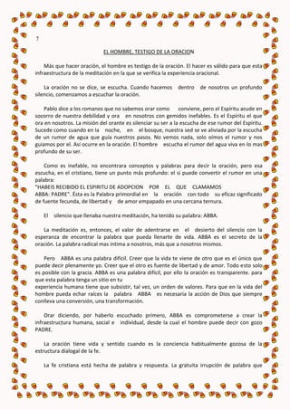 7

                             EL HOMBRE, TESTIGO DE LA ORACION

    Más que hacer oración, el hombre es testigo de la oración. El hacer es válido para que esta
infraestructura de la meditación en la que se verifica la experiencia oracional.

    La oración no se dice, se escucha. Cuando hacemos dentro          de nosotros un profundo
silencio, comenzamos a escuchar la oración.

    Pablo dice a los romanos que no sabemos orar como         conviene, pero el Espíritu acude en
socorro de nuestra debilidad y ora en nosotros con gemidos inefables. Es el Espíritu el que
ora en nosotros. La misión del orante es silenciar su ser a la escucha de ese rumor del Espíritu.
Sucede como cuando en la noche, en el bosque, nuestra sed se ve aliviada por la escucha
de un rumor de agua que guía nuestros pasos. No vemos nada, solo oímos el rumor y nos
guiamos por el. Así ocurre en la oración. El hombre escucha el rumor del agua viva en lo mas
profundo de su ser.

    Como es inefable, no encontrara conceptos y palabras para decir la oración, pero esa
escucha, en el cristiano, tiene un punto más profundo: el si puede convertir el rumor en una
palabra:
"HABEIS RECIBIDO EL ESPIRITU DE ADOPCION POR EL QUE CLAMAMOS
ABBA: PADRE". Ésta es la Palabra primordial en la oración con todo su eficaz significado
de fuente fecunda, de libertad y de amor empapado en una cercana ternura.

    El   silencio que llenaba nuestra meditación, ha tenido su palabra: ABBA.

   La meditación es, entonces, el valor de adentrarse en el desierto del silencio con la
esperanza de encontrar la palabra que pueda llenarte de vida. ABBA es el secreto de la
oración. La palabra radical mas intima a nosotros, más que a nosotros mismos.

    Pero ABBA es una palabra difícil. Creer que la vida te viene de otro que es el único que
puede decir plenamente yo. Creer que el otro es fuente de libertad y de amor. Todo esto solo
es posible con la gracia. ABBA es una palabra difícil, por ello la oración es transparente. para
que esta palabra tenga un sitio en tu
experiencia humana tiene que subsistir, tal vez, un orden de valores. Para que en la vida del
hombre pueda echar raíces la palabra ABBA es necesaria la acción de Dios que siempre
conlleva una conversión, una transformación.

    Orar diciendo, por haberlo escuchado primero, ABBA es comprometerse a crear la
infraestructura humana, social e individual, desde la cual el hombre puede decir con gozo
PADRE.

    La oración tiene vida y sentido cuando es la conciencia habitualmente gozosa de la
estructura dialogal de la fe.

    La fe cristiana está hecha de palabra y respuesta. La gratuita irrupción de palabra que
 