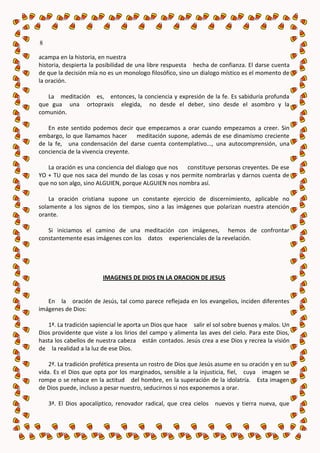 8

acampa en la historia, en nuestra
historia, despierta la posibilidad de una libre respuesta hecha de confianza. El darse cuenta
de que la decisión mía no es un monologo filosófico, sino un dialogo místico es el momento de
la oración.

   La meditación es, entonces, la conciencia y expresión de la fe. Es sabiduría profunda
que gua una ortopraxis elegida, no desde el deber, sino desde el asombro y la
comunión.

   En este sentido podemos decir que empezamos a orar cuando empezamos a creer. Sin
embargo, lo que llamamos hacer meditación supone, además de ese dinamismo creciente
de la fe, una condensación del darse cuenta contemplativo..., una autocomprensión, una
conciencia de la vivencia creyente.

   La oración es una conciencia del dialogo que nos constituye personas creyentes. De ese
YO + TU que nos saca del mundo de las cosas y nos permite nombrarlas y darnos cuenta de
que no son algo, sino ALGUIEN, porque ALGUIEN nos nombra así.

    La oración cristiana supone un constante ejercicio de discernimiento, aplicable no
solamente a los signos de los tiempos, sino a las imágenes que polarizan nuestra atención
orante.

   Si iniciamos el camino de una meditación con imágenes, hemos de confrontar
constantemente esas imágenes con los datos experienciales de la revelación.




                        IMAGENES DE DIOS EN LA ORACION DE JESUS


   En la oración de Jesús, tal como parece reflejada en los evangelios, inciden diferentes
imágenes de Dios:

   1ª. La tradición sapiencial le aporta un Dios que hace salir el sol sobre buenos y malos. Un
Dios providente que viste a los lirios del campo y alimenta las aves del cielo. Para este Dios,
hasta los cabellos de nuestra cabeza están contados. Jesús crea a ese Dios y recrea la visión
de la realidad a la luz de ese Dios.

    2ª. La tradición profética presenta un rostro de Dios que Jesús asume en su oración y en su
vida. Es el Dios que opta por los marginados, sensible a la injusticia, fiel, cuya imagen se
rompe o se rehace en la actitud del hombre, en la superación de la idolatría. Esta imagen
de Dios puede, incluso a pesar nuestro, seducirnos si nos exponemos a orar.

    3ª. El Dios apocalíptico, renovador radical, que crea cielos nuevos y tierra nueva, que
 