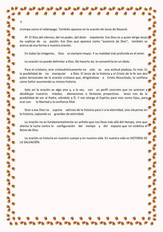 9

irrumpe como el relámpago. También aparece en la oración de Jesús de Nazaret.

    4ª. El Dios del silencio, del no poder, del dolor impotente. Ese Dios es a quien dirige Jesús
las suplicas de su pasión. Ese Dios que aparece como "ausencia de Dios", también se
acerca de esa forma a nuestra oración.

    En todas las imágenes, Dios     es siempre mayor. Y su realidad más profunda es el amor.

    La oración no puede delimitar a Dios. De hacerlo así, lo convertiría en un ídolo.

    Para el cristiano, orar cristocéntricamente no solo es una actitud piadosa. Es más. Es
la posibilidad de no manipular a Dios. El Jesús de la historia y el Cristo de la fe son dos
polos tensionales de la oración cristiana que, dirigiéndose a Cristo Resucitado, lo confiesa
como Señor asumiendo su misma historia.

   Solo así la oración es algo vivo y, a la vez, con un perfil concreto que no aciertan a
desdibujar nuestros miedos, alienaciones o fantasías proyectivas. Jesús nos da la
posibilidad de ver al Padre, viéndolo a Él. Y nos otorga el Espíritu para vivir como hijos, para
orar con    la libertad y la confianza filial.

    Orar a ese Dios no supone salirnos de la historia para ir a la eternidad, sino situarnos en
la historia, captando su gravidez de eternidad.

    La oración no es fundamentalmente un anhelo que nos lleva más allá del tiempo, sino que
alienta la lucha contra la configuración del tiempo y del espacio que no visibiliza el
Reino de Dios.

    La oración es historia en nuestro cuerpo y en nuestra vida. En nuestra vida es HISTORIA DE
LA SALVACIÓN.
 