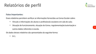 13
Relatórios de perfil
Fatos importantes:
Esses relatórios permitem verificar as informações fornecidas ao Censo Escolar sobre:
• Vínculo e informações de alunos e profissionais escolares em sala de aula;
• Situação de funcionamento, situação do Censo, regulamentação/autorização e
outros dados referentes à escola.
Os dados desses relatórios são apresentados da seguinte forma:
• D-1.
 