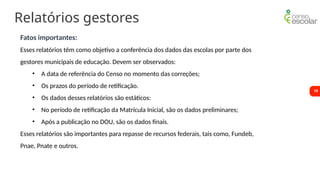 19
Relatórios gestores
Fatos importantes:
Esses relatórios têm como objetivo a conferência dos dados das escolas por parte dos
gestores municipais de educação. Devem ser observados:
• A data de referência do Censo no momento das correções;
• Os prazos do período de retificação.
• Os dados desses relatórios são estáticos:
• No período de retificação da Matrícula Inicial, são os dados preliminares;
• Após a publicação no DOU, são os dados finais.
Esses relatórios são importantes para repasse de recursos federais, tais como, Fundeb,
Pnae, Pnate e outros.
 