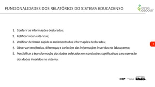 3
FUNCIONALIDADES DOS RELATÓRIOS DO SISTEMA EDUCACENSO
1. Conferir as informações declaradas;
2. Retificar inconsistências;
3. Verificar de forma rápida o andamento das informações declaradas;
4. Observar tendências, diferenças e variações das informações inseridas no Educacenso;
5. Possibilitar a transformação dos dados coletados em conclusões significativas para correção
dos dados inseridos no sistema.
 