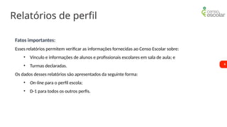 6
Relatórios de perfil
Fatos importantes:
Esses relatórios permitem verificar as informações fornecidas ao Censo Escolar sobre:
• Vínculo e informações de alunos e profissionais escolares em sala de aula; e
• Turmas declaradas.
Os dados desses relatórios são apresentados da seguinte forma:
• On-line para o perfil escola;
• D-1 para todos os outros perfis.
 