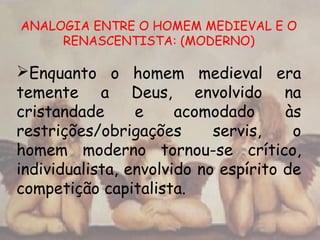 ANALOGIA ENTRE O HOMEM MEDIEVAL E O
RENASCENTISTA: (MODERNO)
Enquanto o homem medieval era
temente a Deus, envolvido na
cristandade e acomodado às
restrições/obrigações servis, o
homem moderno tornou-se crítico,
individualista, envolvido no espírito de
competição capitalista.
 