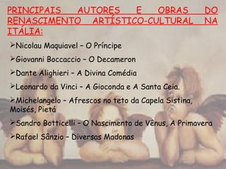PRINCIPAIS AUTORES E OBRAS DO
RENASCIMENTO ARTÍSTICO-CULTURAL NA
ITÁLIA:
Nicolau Maquiavel – O Príncipe
Giovanni Boccaccio – O Decameron
Dante Alighieri – A Divina Comédia
Leonardo da Vinci – A Gioconda e A Santa Ceia.
Michelangelo – Afrescos no teto da Capela Sistina,
Moisés, Pietá
Sandro Botticelli – O Nascimento de Vênus, A Primavera
Rafael Sânzio – Diversas Madonas
 