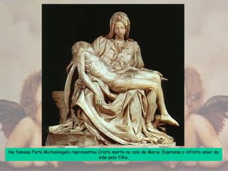 Na famosa Pietá Michelangelo representou Cristo morto no colo de Maria. Expressa o infinito amor da
mãe pelo filho.
 