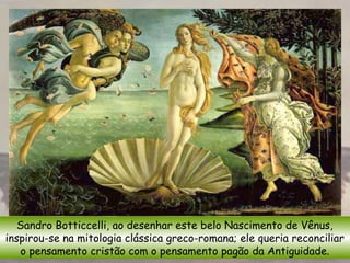 Sandro Botticcelli, ao desenhar este belo Nascimento de Vênus,
inspirou-se na mitologia clássica greco-romana; ele queria reconciliar
o pensamento cristão com o pensamento pagão da Antiguidade.
 