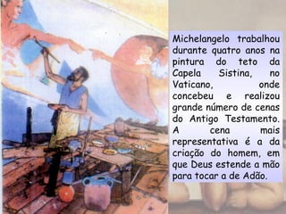 Michelangelo trabalhou
durante quatro anos na
pintura do teto da
Capela Sistina, no
Vaticano, onde
concebeu e realizou
grande número de cenas
do Antigo Testamento.
A cena mais
representativa é a da
criação do homem, em
que Deus estende a mão
para tocar a de Adão.
 