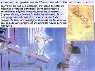 Ao morrer, com aproximadamente 67 anos, Leonardo da Vinci deixou cerca de
quatro mil páginas, com desenhos, anotações, projetos de
máquinas e tratados científicos. Entre seus projetos,
encontramos máquinas voadoras, máquinas de guerra
(capazes de lançar bombas à distância), máquinas têxteis,
esboços precisos de músculos, de nervos e do cérebro
humano. Ao lado, uma das páginas deixadas por Da Vinci, na
qual se pode ver o projeto de um laminador movido por roda
hidráulica.
 