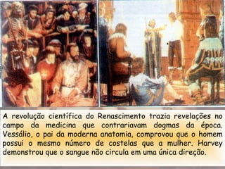 A revolução científica do Renascimento trazia revelações no
campo da medicina que contrariavam dogmas da época.
Vessálio, o pai da moderna anatomia, comprovou que o homem
possui o mesmo número de costelas que a mulher. Harvey
demonstrou que o sangue não circula em uma única direção.
 