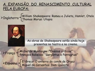 A EXPANSÃO DO RENASCIMENTO CULTURAL
PELA EUROPA:
As obras de Shakespeare estão ainda hoje
presentes no teatro e no cinema.
Thomas Morus: Utopia
Inglaterra
William Shakespeare: Romeu e Julieta, Hamlet, Otelo
França
Michel de Montaigne: “Ensaios críticos”
François Rabelais: “Gargântua e Pantagruel”
Espanha
El Greco: O enterro do conde de Orgaz
Miguel de Cervantes: Dom Quixote
 