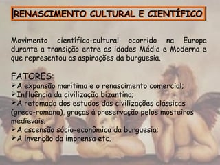 RENASCIMENTO CULTURAL E CIENTÍFICORENASCIMENTO CULTURAL E CIENTÍFICO
Movimento científico-cultural ocorrido na Europa
durante a transição entre as idades Média e Moderna e
que representou as aspirações da burguesia.
FATORES:
A expansão marítima e o renascimento comercial;
Influência da civilização bizantina;
A retomada dos estudos das civilizações clássicas
(greco-romana), graças à preservação pelos mosteiros
medievais;
A ascensão sócio-econômica da burguesia;
A invenção da imprensa etc.
 