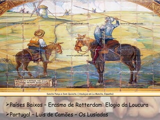 Sancho Pança e Dom Quixote. ( Azulejos em La Mancha, Espanha)
Países Baixos – Erasmo de Rotterdam: Elogio da Loucura
Portugal – Luis de Camões – Os Lusíadas
 