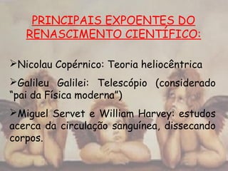PRINCIPAIS EXPOENTES DO
RENASCIMENTO CIENTÍFICO:
Nicolau Copérnico: Teoria heliocêntrica
Galileu Galilei: Telescópio (considerado
“pai da Física moderna”)
Miguel Servet e William Harvey: estudos
acerca da circulação sanguínea, dissecando
corpos.
 