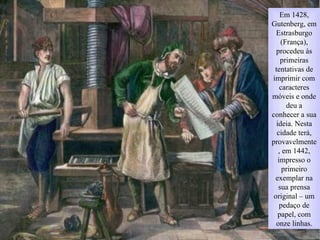 Em 1428,
Gutenberg, em
Estrasburgo
(França),
procedeu às
primeiras
tentativas de
imprimir com
caracteres
móveis e onde
deu a
conhecer a sua
ideia. Nesta
cidade terá,
provavelmente
, em 1442,
impresso o
primeiro
exemplar na
sua prensa
original – um
pedaço de
papel, com
onze linhas.
 