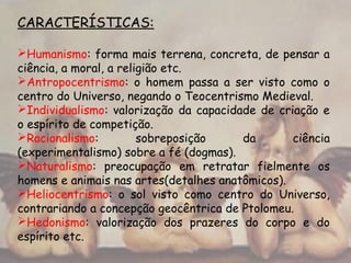 CARACTERÍSTICAS:
Humanismo: forma mais terrena, concreta, de pensar a
ciência, a moral, a religião etc.
Antropocentrismo: o homem passa a ser visto como o
centro do Universo, negando o Teocentrismo Medieval.
Individualismo: valorização da capacidade de criação e
o espírito de competição.
Racionalismo: sobreposição da ciência
(experimentalismo) sobre a fé (dogmas).
Naturalismo: preocupação em retratar fielmente os
homens e animais nas artes(detalhes anatômicos).
Heliocentrismo: o sol visto como centro do Universo,
contrariando a concepção geocêntrica de Ptolomeu.
Hedonismo: valorização dos prazeres do corpo e do
espírito etc.
 