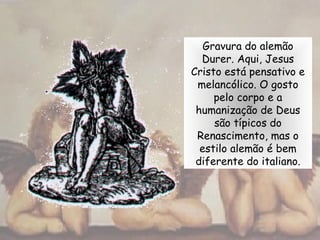 Gravura do alemão
Durer. Aqui, Jesus
Cristo está pensativo e
melancólico. O gosto
pelo corpo e a
humanização de Deus
são típicos do
Renascimento, mas o
estilo alemão é bem
diferente do italiano.
 