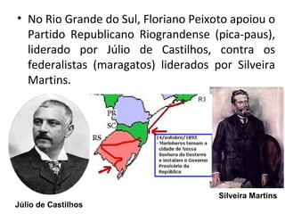 • No Rio Grande do Sul, Floriano Peixoto apoiou o
Partido Republicano Riograndense (pica-paus),
liderado por Júlio de Castilhos, contra os
federalistas (maragatos) liderados por Silveira
Martins.
Júlio de Castilhos
Silveira Martins
 
