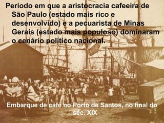 Período em que a aristocracia cafeeira de
São Paulo (estado mais rico e
desenvolvido) e a pecuarista de Minas
Gerais (estado mais populoso) dominaram
o cenário político nacional.
Embarque de café no Porto de Santos, no final do
séc. XIX
 