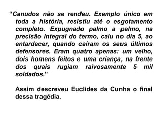 “Canudos não se rendeu. Exemplo único em
toda a história, resistiu até o esgotamento
completo. Expugnado palmo a palmo, na
precisão integral do termo, caiu no dia 5, ao
entardecer, quando caíram os seus últimos
defensores. Eram quatro apenas: um velho,
dois homens feitos e uma criança, na frente
dos quais rugiam raivosamente 5 mil
soldados.”
Assim descreveu Euclides da Cunha o final
dessa tragédia.
 