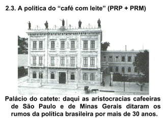 2.3. A política do “café com leite” (PRP + PRM)
Palácio do catete: daqui as aristocracias cafeeiras
de São Paulo e de Minas Gerais ditaram os
rumos da política brasileira por mais de 30 anos.
 