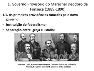 1.1. As primeiras providências tomadas pelo novo
governo:
• Instituição do federalismo;
• Separação entre Igreja e Estado;
1. Governo Provisório do Marechal Deodoro da
Fonseca (1889-1890)
Aristides Lobo, Eduardo Wandenkolk, Quintino Bocaiuva, Demétrio
Ribeiro, Benjamin Constant, Deodoro e Rui Barbosa
 