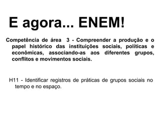Competência de área 3 - Compreender a produção e o
papel histórico das instituições sociais, políticas e
econômicas, associando-as aos diferentes grupos,
conflitos e movimentos sociais.
E agora... ENEM!
H11 - Identificar registros de práticas de grupos sociais no
tempo e no espaço.
 