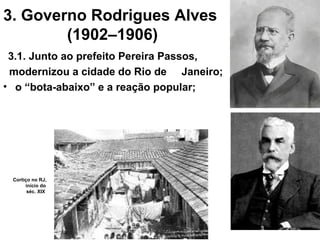 3. Governo Rodrigues Alves
(1902–1906)
3.1. Junto ao prefeito Pereira Passos,
modernizou a cidade do Rio de Janeiro;
• o “bota-abaixo” e a reação popular;
Cortiço no RJ,
início do
séc. XIX
 