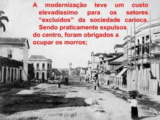 A modernização teve um custo
elevadíssimo para os setores
“excluídos” da sociedade carioca.
Sendo praticamente expulsos
do centro, foram obrigados a
ocupar os morros;
 