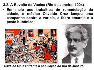 3.2. A Revolta da Vacina (Rio de Janeiro, 1904)
• Em meio aos trabalhos de remodelação da
cidade, o médico Osvaldo Cruz lançou uma
campanha contra a varíola, a febre amarela e a
peste bubônica;
Osvaldo Cruz enfrenta a população do Rio de Janeiro
 