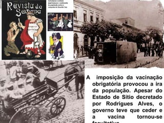 A imposição da vacinação
obrigatória provocou a ira
da população. Apesar do
Estado de Sítio decretado
por Rodrigues Alves, o
governo teve que ceder e
a vacina tornou-se
 