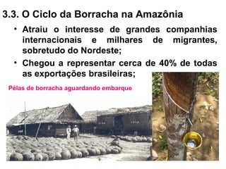 3.3. O Ciclo da Borracha na Amazônia
• Atraiu o interesse de grandes companhias
internacionais e milhares de migrantes,
sobretudo do Nordeste;
• Chegou a representar cerca de 40% de todas
as exportações brasileiras;
Pélas de borracha aguardando embarque
 