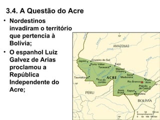3.4. A Questão do Acre
• Nordestinos
invadiram o território
que pertencia à
Bolívia;
• O espanhol Luiz
Galvez de Arias
proclamou a
República
Independente do
Acre;
 