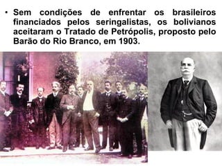 • Sem condições de enfrentar os brasileiros
financiados pelos seringalistas, os bolivianos
aceitaram o Tratado de Petrópolis, proposto pelo
Barão do Rio Branco, em 1903.
 