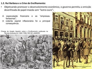 1.2. Rui Barbosa e a Crise do Encilhamento:
• Objetivando promover o desenvolvimento econômico, o governo permitiu a emissão
desenfreada de papel-moeda sem “lastro-ouro”;
Agitação em frente a bolsa de valores no Rio
de Janeiro
Charge de Angelo Agostini sobre o Encilhamento publicada na
Revista Ilustrada em 1890 / FBN, RIO DE JANEIRO
A especulação financeira e as “empresas-
fantasmas”;
A violenta espiral inflacionária foi a principal
consequência.
 